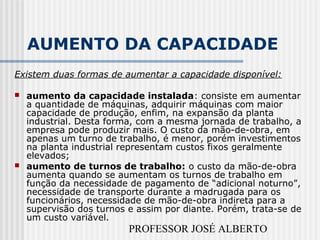PROFESSOR JOSÉ ALBERTO
AUMENTO DA CAPACIDADE
Existem duas formas de aumentar a capacidade disponível:
 aumento da capacidade instalada: consiste em aumentar
a quantidade de máquinas, adquirir máquinas com maior
capacidade de produção, enfim, na expansão da planta
industrial. Desta forma, com a mesma jornada de trabalho, a
empresa pode produzir mais. O custo da mão-de-obra, em
apenas um turno de trabalho, é menor, porém investimentos
na planta industrial representam custos fixos geralmente
elevados;
 aumento de turnos de trabalho: o custo da mão-de-obra
aumenta quando se aumentam os turnos de trabalho em
função da necessidade de pagamento de “adicional noturno”,
necessidade de transporte durante a madrugada para os
funcionários, necessidade de mão-de-obra indireta para a
supervisão dos turnos e assim por diante. Porém, trata-se de
um custo variável.
 