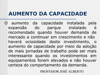 PROFESSOR JOSÉ ALBERTO
AUMENTO DA CAPACIDADE
O aumento da capacidade instalada pela
expansão do parque instalado é
recomendado quando houver demanda de
mercado a continuar em crescimento e não
haverá ociosidade deste investimento, o
aumento de capacidade por meio da adoção
de mais jornadas de trabalho pode ser mais
interessante quando os investimentos em
equipamentos forem elevados e não houver
certeza do comportamento da demanda.
 
