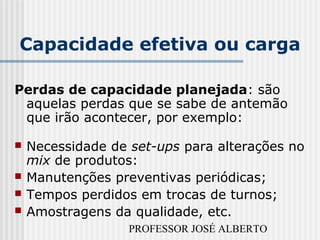 PROFESSOR JOSÉ ALBERTO
Capacidade efetiva ou carga
Perdas de capacidade planejada: são
aquelas perdas que se sabe de antemão
que irão acontecer, por exemplo:
 Necessidade de set-ups para alterações no
mix de produtos:
 Manutenções preventivas periódicas;
 Tempos perdidos em trocas de turnos;
 Amostragens da qualidade, etc.
 