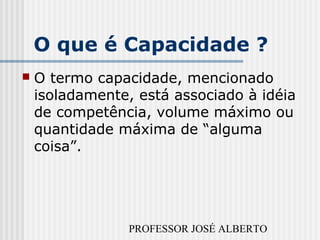 PROFESSOR JOSÉ ALBERTO
O que é Capacidade ?
 O termo capacidade, mencionado
isoladamente, está associado à idéia
de competência, volume máximo ou
quantidade máxima de “alguma
coisa”.
 