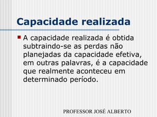 PROFESSOR JOSÉ ALBERTO
Capacidade realizada
 A capacidade realizada é obtida
subtraindo-se as perdas não
planejadas da capacidade efetiva,
em outras palavras, é a capacidade
que realmente aconteceu em
determinado período.
 