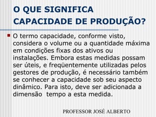 PROFESSOR JOSÉ ALBERTO
O QUE SIGNIFICA
CAPACIDADE DE PRODUÇÃO?
 O termo capacidade, conforme visto,
considera o volume ou a quantidade máxima
em condições fixas dos ativos ou
instalações. Embora estas medidas possam
ser úteis, e freqüentemente utilizadas pelos
gestores de produção, é necessário também
se conhecer a capacidade sob seu aspecto
dinâmico. Para isto, deve ser adicionada a
dimensão tempo a esta medida.
 