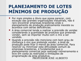 PROFESSOR JOSÉ ALBERTO
PLANEJAMENTO DE LOTES
MÍNIMOS DE PRODUÇÃO
 Por mais simples e óbvio que possa parecer, com
exceção das grandes organizações industriais, não é
raro encontrar empresas brasileiras onde o
planejamento de produção praticamente inexiste ou
acontece com sérias deficiências.
 A área comercial tende a realizar a previsão de vendas
considerando a quantidade de produtos que pretende
vender, sem se importar muito com o mix a ser
vendido.
 Quando a previsão não menciona com bom grau de
confiança o mix que pretende vender, a área de
produção pode ficar à mercê da área comercial. Para
resolver ou minimizar esta dificuldade comum às
empresas brasileiras, é fundamental que o
planejamento comercial seja realizado rotineiramente e
leve em conta as restrições e limitações de
programação da área produtiva.
 
