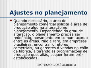 PROFESSOR JOSÉ ALBERTO
Ajustes no planejamento
 Quando necessário, a área de
planejamento comercial solicita à área de
produção alguma alteração no
planejamento. Dependendo do grau de
alteração, o planejamento precisa ser
redefinido, novamente em comum acordo
entre as áreas. Não é raro, em empresas
brasileiras, encontrar diretores
comerciais, ou gerentes d vendas no chão
de fábrica, alterando as programações de
produção que, aliás, sequer foram pré-
estabelecidas.
 