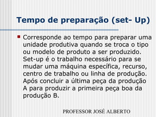 PROFESSOR JOSÉ ALBERTO
Tempo de preparação (set- Up)
 Corresponde ao tempo para preparar uma
unidade produtiva quando se troca o tipo
ou modelo de produto a ser produzido.
Set-up é o trabalho necessário para se
mudar uma máquina específica, recurso,
centro de trabalho ou linha de produção.
Após concluir a última peça da produção
A para produzir a primeira peça boa da
produção B.
 