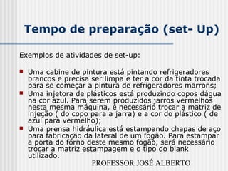 PROFESSOR JOSÉ ALBERTO
Tempo de preparação (set- Up)
Exemplos de atividades de set-up:
 Uma cabine de pintura está pintando refrigeradores
brancos e precisa ser limpa e ter a cor da tinta trocada
para se começar a pintura de refrigeradores marrons;
 Uma injetora de plásticos está produzindo copos dágua
na cor azul. Para serem produzidos jarros vermelhos
nesta mesma máquina, é necessário trocar a matriz de
injeção ( do copo para a jarra) e a cor do plástico ( de
azul para vermelho);
 Uma prensa hidráulica está estampando chapas de aço
para fabricação da lateral de um fogão. Para estampar
a porta do forno deste mesmo fogão, será necessário
trocar a matriz estampagem e o tipo do blank
utilizado.
 
