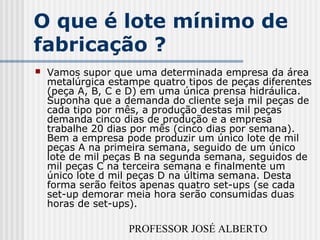 PROFESSOR JOSÉ ALBERTO
O que é lote mínimo de
fabricação ?
 Vamos supor que uma determinada empresa da área
metalúrgica estampe quatro tipos de peças diferentes
(peça A, B, C e D) em uma única prensa hidráulica.
Suponha que a demanda do cliente seja mil peças de
cada tipo por mês, a produção destas mil peças
demanda cinco dias de produção e a empresa
trabalhe 20 dias por mês (cinco dias por semana).
Bem a empresa pode produzir um único lote de mil
peças A na primeira semana, seguido de um único
lote de mil peças B na segunda semana, seguidos de
mil peças C na terceira semana e finalmente um
único lote d mil peças D na última semana. Desta
forma serão feitos apenas quatro set-ups (se cada
set-up demorar meia hora serão consumidas duas
horas de set-ups).
 