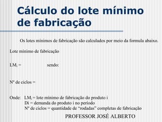 PROFESSOR JOSÉ ALBERTO
Cálculo do lote mínimo
de fabricação
Os lotes mínimos de fabricação são calculados por meio da formula abaixo.
Lote mínimo de fabricação
LMi = sendo:
Nº de ciclos =
Onde: LMi = lote mínimo de fabricação do produto i
Di = demanda do produto i no período
Nº de ciclos = quantidade de “rodadas” completas de fabricação
 