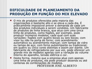 PROFESSOR JOSÉ ALBERTO
DIFICULDADE DE PLANEJAMENTO DA
PRODUÇÃO EM FUNÇÃO DO MIX ELEVADO
 O mix de produtos oferecidos pela maioria das
organizações é bastante alto e se eleva a cada dia. É
praticamente impossível prever a demanda de cada um
dos produtos individuais a serem vendidos. Um fabricante
de produtos de linha branca, que atua com uma única
linha de produtos, como fogões, por exemplo, pode
produzir inúmeros modelos, cada qual com suas
variações: fogões com quatro bocas ou seis bocas; com
visor ou não na porta do forno; com acendimento
automático ou acendimento manual; com tampa de vidro
ou tampa de aço; com forno autolimpante ou tradicional;
em quatro ou cinco cores distintas e assim por diante. Um
fabricante de refrigeradores por sua vez, pode oferecer um
grande mix de modelos apenas com a variação do volume
interno do aparelho, tensão elétrica e cor.
 Desta forma, mesmo que a empresa atue com apenas
uma linha de produtos, ela pode produzir dezenas ou até
centenas de combinações de modelos.
 