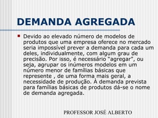 PROFESSOR JOSÉ ALBERTO
DEMANDA AGREGADA
 Devido ao elevado número de modelos de
produtos que uma empresa oferece no mercado
seria impossível prever a demanda para cada um
deles, individualmente, com algum grau de
precisão. Por isso, é necessário “agregar”, ou
seja, agrupar os inúmeros modelos em um
número menor de famílias básicas que
represente , de uma forma mais geral, a
necessidade de produção. À demanda prevista
para famílias básicas de produtos dá-se o nome
de demanda agregada.
 