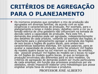 PROFESSOR JOSÉ ALBERTO
CRITÉRIOS DE AGREGAÇÃO
PARA O PLANEJAMENTO
 Os inúmeros produtos que compõem o mix de produção são
agrupados em diversas famílias, de acordo com as suas
exigências e características de produção. Por exemplo, para o
planejamento a longo e médio prazo, detalhes como a cor ou a
tensão elétrica de uma geladeira não influenciam na tomada de
decisão sobre a capacidade de produção. Para este fim, a
demanda dos produtos pode ser agrupada, independentemente
dos detalhes de cada produto, voltando ao exemplo dos fogões, é
importante para o planejamento agregar a demanda dos fogões
de seis bocas e fogões de quatro bocas, pois ambos tem
características bastantes distintas. Em outras palavras, para se
avaliar a capacidade de produção, tanto faz produzir mil fogões
do modelo quatro bocas na cor marrom ou branco. No entanto,
não ´possível produzir mil fogões do modelo sei s bocas no lugar
de mil fogões do modelo quatro bocas, já que os tempos de
produção envolvidos são diferentes para os dois modelos. Os
critérios de agregação de demanda podem ser muito particulares
de cada empresa, em função dos processos produtivos por ela
adotados, sendo impossível elaborar uma metodologia que possa
englobar ampla faixa de empresas e produtos.
 