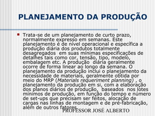 PROFESSOR JOSÉ ALBERTO
PLANEJAMENTO DA PRODUÇÃO
 Trata-se de um planejamento de curto prazo,
normalmente expresso em semanas. Este
planejamento é de nível operacional e específica a
produção diária dos produtos totalmente
desagregados em suas mínimas especificações de
detalhes tais como cor, tensão, tipo, modelo,
embalagem etc. A produção diária geralmente
ocorre de forma linear ao longo da semana. O
planejamento da produção inclui o planejamento da
necessidade de materiais, geralmente obtida por
meio do MRP (Materials requeriment planning) , o
planejamento da produção em si, com a elaboração
dos planos diários de produção, baseados nos lotes
mínimos de produção, em função do tempo e número
de set-ups que precisam ser feitos, alocação de
cargas nas linhas de montagem e de pré-fabricação,
além de outros fatores.
 