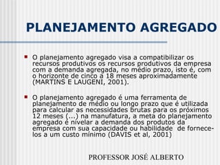 PROFESSOR JOSÉ ALBERTO
PLANEJAMENTO AGREGADO
 O planejamento agregado visa a compatibilizar os
recursos produtivos os recursos produtivos da empresa
com a demanda agregada, no médio prazo, isto é, com
o horizonte de cinco a 18 meses aproximadamente
(MARTINS E LAUGENI, 2001).
 O planejamento agregado é uma ferramenta de
planejamento de médio ou longo prazo que é utilizada
para calcular as necessidades brutas para os próximos
12 meses (...) na manufatura, a meta do planejamento
agregado é nivelar a demanda dos produtos da
empresa com sua capacidade ou habilidade de fornece-
los a um custo mínimo (DAVIS et al, 2001)
 