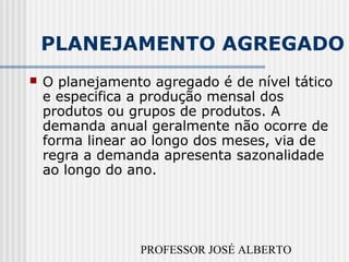 PROFESSOR JOSÉ ALBERTO
PLANEJAMENTO AGREGADO
 O planejamento agregado é de nível tático
e especifica a produção mensal dos
produtos ou grupos de produtos. A
demanda anual geralmente não ocorre de
forma linear ao longo dos meses, via de
regra a demanda apresenta sazonalidade
ao longo do ano.
 