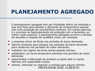 PROFESSOR JOSÉ ALBERTO
PLANEJAMENTO AGREGADO
O planejamento agregado tem por finalidade definir de antemão o
que será feito para atender a demanda de característica sazonal
com uma produção de característica contínua. Em outras palavras,
é o processo de balanceamento da produção com a demanda, ao
menor custo possível. O planejamento agregado envolve a tomada
de decisões a respeito de questões como, por exemplo:
 a empresa entrar de férias nos períodos de baixa demanda;
 fabricar produtos para estoque nos períodos de baixa demanda
para vende-los nos períodos de maior demanda;
 trabalhar em regime de horas extras quando preciso;
 estabelecer um turno temporário adicional nos períodos de maior
demanda;
 subcontratar a fabricação do produto ou parte dele m outras
fábricas com capacidade ociosa;
 atrasar, antecipar ou negociar a entrega para alguns clientes.
 
