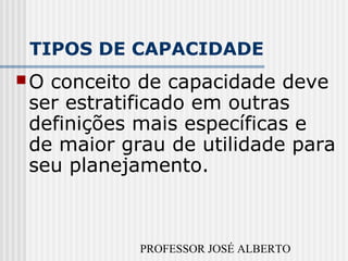 PROFESSOR JOSÉ ALBERTO
TIPOS DE CAPACIDADE
O conceito de capacidade deve
ser estratificado em outras
definições mais específicas e
de maior grau de utilidade para
seu planejamento.
 