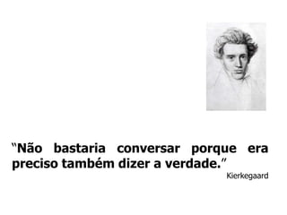 “Não bastaria conversar porque era preciso também dizer a verdade.”Kierkegaard