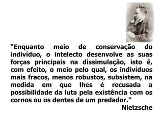 “Enquanto meio de conservação do indivíduo, o intelecto desenvolve as suas forças principais na dissimulação, isto é, com efeito, o meio pelo qual, os indivíduos mais fracos, menos robustos, subsistem, na medida em que lhes é recusada a possibilidade da luta pela existência com os cornos ou os dentes de um predador.”Nietzsche
