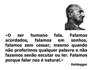 «O ser humano fala. Falamos acordados, falamos em sonhos, falamos sem cessar, mesmo quando não proferimos qualquer palavra e não fazemos senão escutar ou ler. Falamos porque falar nos é natural.»Heidegger