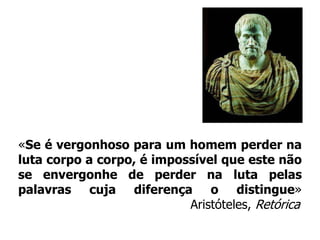 «Se é vergonhoso para um homem perder na luta corpo a corpo, é impossível que este não se envergonhe de perder na luta pelas palavras cuja diferença o distingue»Aristóteles, Retórica
