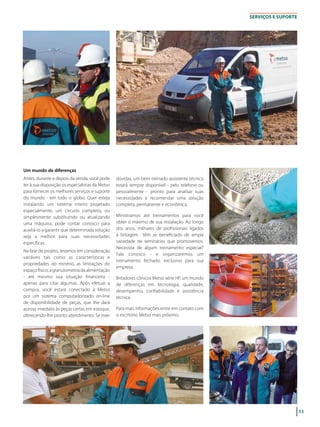 11
SERVIçOS E SUPORTE
Um mundo de diferenças
Antes, durante e depois da venda, você pode
ter à sua disposição os especialistas da Metso
para fornecer os melhores serviços e suporte
do mundo - em todo o globo. Quer esteja
instalando um sistema inteiro projetado
especialmente, um circuito completo, ou
simplesmente substituindo ou atualizando
uma máquina, pode contar conosco para
auxiliá-lo a garantir que determinada solução
seja a melhor para suas necessidades
específicas.
Na fase de projeto, levamos em consideração
variáveis tais como as características e
propriedades do minério, as limitações do
espaço físico, a granulometria da alimentação
- até mesmo sua situação financeira -
apenas para citar algumas. Após efetuar a
compra, você estará conectado à Metso
por um sistema computadorizado on-line
de disponibilidade de peças, que lhe dará
acesso imediato às peças certas em estoque,
oferecendo-lhe pronto atendimento. Se tiver
dúvidas, um bem treinado assistente técnico
estará sempre disponível - pelo telefone ou
pessoalmente - pronto para analisar suas
necessidades e recomendar uma solução
completa, permanente e econômica.
Ministramos até treinamentos para você
obter o máximo de sua instalação. Ao longo
dos anos, milhares de profissionais ligados
à britagem têm se beneficiado de ampla
variedade de seminários que promovemos.
Necessita de algum treinamento especial?
Fale conosco - e organizaremos um
treinamento fechado, exclusivo para sua
empresa.
Britadores cônicos Metso série HP, um mundo
de diferenças em tecnologia, qualidade,
desempenho, confiabilidade e assistência
técnica.
Para mais informações entre em contato com
o escritório Metso mais próximo.
 