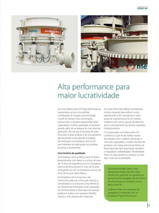 3
Alta performance para
maior lucratividade
Os cones Metso série HP (High-Performance)
caracterizam-se por uma perfeita
combinação de rotação, excentricidade
e perfil da câmara. Esta combinação
revolucionou o projeto, propiciando maior
capacidade e melhor qualidade do produto
gerado, além de se adequar às mais diversas
aplicações. De calcário à toconita, de lastro
ferroviário à areia artificial e de uma pequena
planta portátil a uma grande instalação
de mineração, os britadores cônicos HP
são imbatíveis em aplicações secundárias,
terciárias e quaternárias.
Uma história de qualidade
Os britadores cônicos Metso série HP foram
desenvolvidos com base no sucesso de mais
de 70 anos de experiência com os britadores
cônicos da linha Symons e mais de 20 anos
de experiência com os britadores cônicos da
linha Omnicone, todos Metso.
Os britadores cônicos Symons são
conhecidos pela sua construção robusta e
versatilidade, e se tornaram uma referência
na indústria de mineração, onde operações
de 24 horas diárias e altas taxas de redução
poderiam acabar com qualquer britador,
menos a mais robusta das máquinas.
Os cones Omnicone Metso introduziram
muitas inovações para reduzir custos
operacionais e de manutenção e para
propiciar características de um projeto
moderno, tais como o ajuste de abertura,
alívio e esvaziamento da câmara, operados
hidraulicamente.
O comprovado cone Metso série HP
combinou o que há de melhor nestas
tecnologias com o objetivo de atingir a
mais alta capacidade, o melhor formato de
produto, com maior percentual dentro da
faixa requerida, fácil automação somados
a inigualável confiabilidade e flexibilidade.
Tudo isso para ajudá-lo a alcançar os mais
altos níveis de lucratividade.
série HP
Alta produtividade, baixo custo
operacional, longa vida útil e alto
rendimento, gerando um produto na
granulometria desejada; não há melhor
escolha do que um britador cônico
Metso série HP.
A Metso é líder nos mercados de
agregados e mineração com os
britadores “High-Performance”.
 