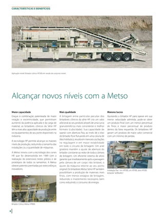 4
CARACTERÍSTICAS E BENEFÍCIOS
Alcançar novos níveis com a Metso
Maior capacidade
Graças à combinação patenteada de maior
rotação e excentricidade, que permitiram
aumento da potência aplicada e da carga de
material, os britadores cônicos da Série HP
têm a mais alta capacidade de produção entre
os equipamentos de seu porte disponíveis na
indústria.
A tecnologia HP permite alcançar os maiores
níveis de produção, reduzindo o tamanho das
instalações ou a quantidade de máquinas.
A Metso inovou com a tecnologia dos cones
HP, que foi desenvolvida em 1989 com a
realização de extensivos testes pilotos e de
protótipos de todos os tamanhos. A Metso
obteve patentes premiadas por estes esforços
inovadores.
Mais qualidade
A britagem entre partículas peculiar dos
britadores cônicos da série HP cria um valor
adicional ao seu produto através de uma curva
granulométrica mais consistente e melhor
formato (cubicidade). Sua capacidade de
operar com abertura fixa, ao invés de o eixo
do britador ficar flutuando em uma coluna de
óleo hidráulico, resulta em menores oscilações
na regulagem e em maior estabilidade
em todo o circuito de britagem. Um anel
giratório mantém o ajuste de abertura do
britador constante ao redor de toda a câmara
de britagem. Um eficiente sistema de alívio
garante que imediatamente após a passagem
pela câmara de um corpo não britável, o
ajuste da máquina retorne ao seu ponto
original. Os britadores Metso Série HP também
possibilitam a produção de materiais mais
finos, com menos estágios de britagem,
reduzindo o investimento necessário, bem
como reduzindo o consumo de energia.
Britador Cônico Metso HP800.
Instalação fixa : Um HP500, um HP300, dois HP200
britando "anfibolito".
Maiores lucros
Ajustando o britador HP para operar em sua
menor velocidade admitida, pode-se obter
um produto final com um menor percentual
de finos e maior percentual de produto
dentro da faixa requerida. Os britadores HP
geram um produto de maior valor comercial
com um mínimo de perdas.
Aplicação móvel: Britador cônico HP300 em versão de conjunto móvel.
 