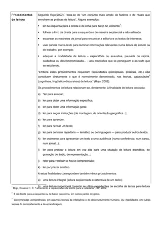 Procedimentos
de leitura
Segundo Rojo(2002)
1
, trata-se de “um conjunto mais amplo de fazeres e de rituais que
envolvem as práticas de leitura”. Alguns exemplos:
 ler da esquerda para a direita e de cima para baixo no Ocidente
2
;
 folhear o livro da direita para a esquerda e de maneira seqüencial e não salteada;
 escanear as machetes de jornal para encontrar a editoria e os textos de interesse;
 usar caneta marca-texto para iluminar informações relevantes numa leitura de estudo ou
de trabalho, por exemplo;
 adequar a modalidade de leitura – exploratória ou exaustiva, pausada ou rápida,
cuidadosa ou descompromissada... – aos propósitos que se perseguem e ao texto que
se está lendo.
“Embora estes procedimentos requeiram capacidades (perceptuais, práxicas, etc.) não
constituem diretamente o que é normalmente denominado, nas teorias, capacidades
3
(cognitivas, lingüístico-discursivas) de leitura.” (Rojo; 2002).
Os procedimentos de leitura relacionam-se, diretamente, à finalidade de leitura colocada:
a) “ler para estudar;
b) ler para obter uma informação específica;
c) ler para obter uma informação geral;
d) ler para seguir instruções (de montagem, de orientação geográfica...);
e) ler para aprender;
f) ler para revisar um texto;
g) ler para construir repertório — temático ou de linguagem — para produzir outros textos;
h) ler oralmente para apresentar um texto a uma audiência (numa conferência, num sarau,
num jornal...);
i) ler para praticar a leitura em voz alta para uma situação de leitura dramática, de
gravação de áudio, de representação...;
j) reler para verificar se houve compreensão;
k) ler por prazer estético.
A estas finalidades correspondem também vários procedimentos:
a) uma leitura integral (leitura seqüenciada e extensiva de um texto);
b) uma leitura inspecional (quando se utiliza expedientes de escolha de textos para leitura1
Rojo, Roxane H. R. “Letramento e capacidades de leitura para a cidadania”. SP: 2002.
2
E da direita para a esquerda ou de baixo para cima, em outras partes do globo.
3
Denominadas competências, em algumas teorias da inteligênia e do desenvolvimento humano. Ou habilidades, em outras
teorias do comportamento e da aprendizagem.
 