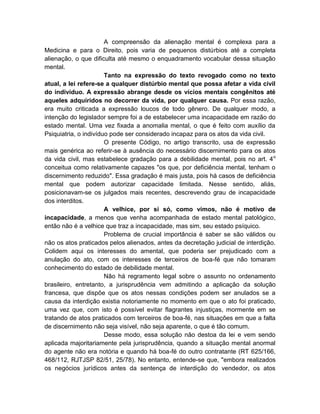 A compreensão da alienação mental é complexa para a
Medicina e para o Direito, pois varia de pequenos distúrbios até a completa
alienação, o que dificulta até mesmo o enquadramento vocabular dessa situação
mental.
                       Tanto na expressão do texto revogado como no texto
atual, a lei refere-se a qualquer distúrbio mental que possa afetar a vida civil
do indivíduo. A expressão abrange desde os vícios mentais congênitos até
aqueles adquiridos no decorrer da vida, por qualquer causa. Por essa razão,
era muito criticada a expressão loucos de todo gênero. De qualquer modo, a
intenção do legislador sempre foi a de estabelecer uma incapacidade em razão do
estado mental. Uma vez fixada a anomalia mental, o que é feito com auxílio da
Psiquiatria, o indivíduo pode ser considerado incapaz para os atos da vida civil.
                       O presente Código, no artigo transcrito, usa de expressão
mais genérica ao referir-se à ausência do necessário discernimento para os atos
da vida civil, mas estabelece gradação para a debilidade mental, pois no art. 4 o
conceitua como relativamente capazes "os que, por deficiência mental, tenham o
discernimento reduzido". Essa gradação é mais justa, pois há casos de deficiência
mental que podem autorizar capacidade limitada. Nesse sentido, aliás,
posicionavam-se os julgados mais recentes, descrevendo grau de incapacidade
dos interditos.
                       A velhice, por si só, como vimos, não é motivo de
incapacidade, a menos que venha acompanhada de estado mental patológico,
então não é a velhice que traz a incapacidade, mas sim, seu estado psíquico.
                       Problema de crucial importância é saber se são válidos ou
não os atos praticados pelos alienados, antes da decretação judicial de interdição.
Colidem aqui os interesses do amental, que poderia ser prejudicado com a
anulação do ato, com os interesses de terceiros de boa-fé que não tomaram
conhecimento do estado de debilidade mental.
                       Não há regramento legal sobre o assunto no ordenamento
brasileiro, entretanto, a jurisprudência vem admitindo a aplicação da solução
francesa, que dispõe que os atos nessas condições podem ser anulados se a
causa da interdição existia notoriamente no momento em que o ato foi praticado,
uma vez que, com isto é possível evitar flagrantes injustiças, mormente em se
tratando de atos praticados com terceiros de boa-fé, nas situações em que a falta
de discernimento não seja visível, não seja aparente, o que é tão comum.
                       Desse modo, essa solução não destoa da lei e vem sendo
aplicada majoritariamente pela jurisprudência, quando a situação mental anormal
do agente não era notória e quando há boa-fé do outro contratante (RT 625/166,
468/112, RJTJSP 82/51, 25/78). No entanto, entende-se que, "embora realizados
os negócios jurídicos antes da sentença de interdição do vendedor, os atos
 