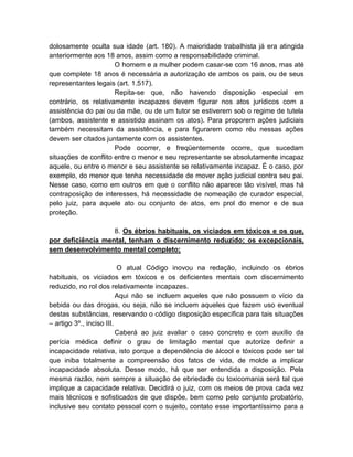 dolosamente oculta sua idade (art. 180). A maioridade trabalhista já era atingida
anteriormente aos 18 anos, assim como a responsabilidade criminal.
                      O homem e a mulher podem casar-se com 16 anos, mas até
que complete 18 anos é necessária a autorização de ambos os pais, ou de seus
representantes legais (art. 1.517).
                      Repita-se que, não havendo disposição especial em
contrário, os relativamente incapazes devem figurar nos atos jurídicos com a
assistência do pai ou da mãe, ou de um tutor se estiverem sob o regime de tutela
(ambos, assistente e assistido assinam os atos). Para proporem ações judiciais
também necessitam da assistência, e para figurarem como réu nessas ações
devem ser citados juntamente com os assistentes.
                      Pode ocorrer, e freqüentemente ocorre, que sucedam
situações de conflito entre o menor e seu representante se absolutamente incapaz
aquele, ou entre o menor e seu assistente se relativamente incapaz. É o caso, por
exemplo, do menor que tenha necessidade de mover ação judicial contra seu pai.
Nesse caso, como em outros em que o conflito não aparece tão visível, mas há
contraposição de interesses, há necessidade de nomeação de curador especial,
pelo juiz, para aquele ato ou conjunto de atos, em prol do menor e de sua
proteção.

                   8. Os ébrios habituais, os viciados em tóxicos e os que,
por deficiência mental, tenham o discernimento reduzido; os excepcionais,
sem desenvolvimento mental completo;

                          O atual Código inovou na redação, incluindo os ébrios
habituais, os viciados em tóxicos e os deficientes mentais com discernimento
reduzido, no rol dos relativamente incapazes.
                          Aqui não se incluem aqueles que não possuem o vício da
bebida ou das drogas, ou seja, não se incluem aqueles que fazem uso eventual
destas substâncias, reservando o código disposição específica para tais situações
– artigo 3º., inciso III.
                          Caberá ao juiz avaliar o caso concreto e com auxílio da
perícia médica definir o grau de limitação mental que autorize definir a
incapacidade relativa, isto porque a dependência de álcool e tóxicos pode ser tal
que iniba totalmente a compreensão dos fatos de vida, de molde a implicar
incapacidade absoluta. Desse modo, há que ser entendida a disposição. Pela
mesma razão, nem sempre a situação de ebriedade ou toxicomania será tal que
implique a capacidade relativa. Decidirá o juiz, com os meios de prova cada vez
mais técnicos e sofisticados de que dispõe, bem como pelo conjunto probatório,
inclusive seu contato pessoal com o sujeito, contato esse importantíssimo para a
 