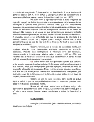 conclusão do magistrado. O interrogatório do interditando é peça fundamental
para sua decisão (art. 1.181 do CPC). O Código Civil refere-se expressamente a
essa necessidade de exame pessoal do interditando pelo juiz (art. 1.783).
                      Por outro lado, o legislador referiu-se a duas categorias de
restrição mental: os deficientes mentais e os excepcionais. A lei poderia ter-se
restringido a fórmula mais genérica. Bastava dizer que são relativamente
incapazes os que possuem discernimento mental reduzido para a prática de atos.
Tanto os deficientes mentais como os excepcionais definidos na lei assim se
colocam. Na verdade, a lei separa os que congenitamente possuem limitação
mental daqueles cuja limitação, em tese, venha a ocorrer durante sua existência.
A situação, porém, a ser enfrentada pelo juiz no processo de interdição é a
mesma: deverá concluir se o sujeito possui limitação mental que o iniba
parcialmente para os atos da vida civil. Se a limitação for total, o caso será de
incapacidade absoluta.
                      Observe, também, que a redução de capacidade mental, em
qualquer situação, pode desaparecer, mediante tratamento ou educação
adequada. Perante essa contingência, a interdição deve ser levantada,
desaparecendo a incapacidade relativa. Aduz o artigo 1.186 do CPC que
"levantar-se-á a interdição, cessando a causa que a determinou". A perícia médica
definirá a cessação do estado de incapacidade.
                      Os surdos-mudos que não puderem exprimir sua vontade.
entre aquelas pessoas descritas no inciso III. Se esses sujeitos puderem exprimir
sua vontade, ainda que na linguagem que lhes é própria, adquirida por meio de
educação adequada, serão capazes. Ficam restritos em sua atuação, no entanto,
aos atos em que a audição e a fala oral não sejam necessárias. Não podem, por
exemplo, servir de testemunhas em testamento, porque estas devem ouvir as
disposições testamentárias.
                      Caberá ao juiz, no caso concreto, com auxílio da prova
técnica, definir o grau de incapacidade do surdo-mudo, como em qualquer outro
caso de redução da capacidade mental.
                      Nossa lei civil atual, assim como o diploma antigo, não
colocaram o deficiente visual como incapaz. Essa deficiência, como vimos, por si
só, não o torna incapaz, ficando, porém, restrito para a prática de determinados
atos.

                     9. Os pródigos

                     Pródigo é o indivíduo que gasta desmedidamente, dissipando
seus bens, sua fortuna.
 