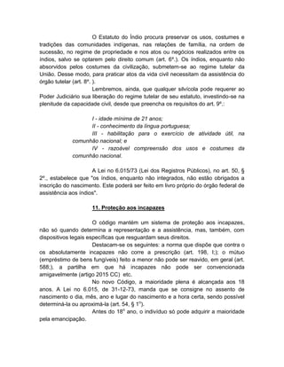 O Estatuto do Índio procura preservar os usos, costumes e
tradições das comunidades indígenas, nas relações de família, na ordem de
sucessão, no regime de propriedade e nos atos ou negócios realizados entre os
índios, salvo se optarem pelo direito comum (art. 6º.). Os índios, enquanto não
absorvidos pelos costumes da civilização, submetem-se ao regime tutelar da
União. Desse modo, para praticar atos da vida civil necessitam da assistência do
órgão tutelar (art. 8º. ).
                        Lembremos, ainda, que qualquer silvícola pode requerer ao
Poder Judiciário sua liberação do regime tutelar de seu estatuto, investindo-se na
plenitude da capacidade civil, desde que preencha os requisitos do art. 9º.:

                   I - idade mínima de 21 anos;
                   II - conhecimento da língua portuguesa;
                   III - habilitação para o exercício de atividade útil, na
             comunhão nacional; e
                   IV - razoável compreensão dos usos e costumes da
             comunhão nacional.

                     A Lei no 6.015/73 (Lei dos Registros Públicos), no art. 50, §
2º., estabelece que "os índios, enquanto não integrados, não estão obrigados a
inscrição do nascimento. Este poderá ser feito em livro próprio do órgão federal de
assistência aos índios".

                     11. Proteção aos incapazes

                      O código mantém um sistema de proteção aos incapazes,
não só quando determina a representação e a assistência, mas, também, com
dispositivos legais específicas que resguardam seus direitos.
                      Destacam-se os seguintes: a norma que dispõe que contra o
os absolutamente incapazes não corre a prescrição (art. 198, I;); o mútuo
(empréstimo de bens fungíveis) feito a menor não pode ser reavido, em geral (art.
588;), a partilha em que há incapazes não pode ser convencionada
amigavelmente (artigo 2015 CC) etc.
                      No novo Código, a maioridade plena é alcançada aos 18
anos. A Lei no 6.015, de 31-12-73, manda que se consigne no assento de
nascimento o dia, mês, ano e lugar do nascimento e a hora certa, sendo possível
determiná-la ou aproximá-la (art. 54, § 1o).
                      Antes do 18o ano, o indivíduo só pode adquirir a maioridade
pela emancipação.
 