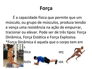 Força
É a capacidade física que permite que um
músculo, ou grupo de músculos, produza tensão
e vença uma resistência na ação de empurrar,
tracionar ou elevar. Pode ser de três tipos: Força
Dinâmica, Força Estática e Força Explosiva.
*Força Dinâmica é aquela que o corpo tem em
movimento.
*Força Estática é aquela que o corpo tem em
repouso.
*Força Explosiva é quando usamos nossa forma
máxima