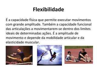 Flexibilidade
É a capacidade física que permite executar movimentos
com grande amplitude. Também a capacidade funcional
das articulações a movimentarem-se dentro dos limites
ideais de determinadas ações. É a amplitude de
movimento e depende da mobilidade articular e da
elasticidade muscular.