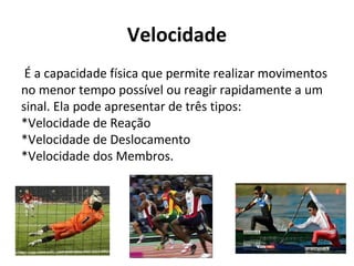 Velocidade
É a capacidade física que permite realizar movimentos
no menor tempo possível ou reagir rapidamente a um
sinal. Ela pode apresentar de três tipos:
*Velocidade de Reação
*Velocidade de Deslocamento
*Velocidade dos Membros.