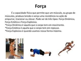 Força
É a capacidade física que permite que um músculo, ou grupo de
músculos, produza tensão e vença uma resistência na ação de
empurrar, tracionar ou elevar. Pode ser de três tipos: Força Dinâmica,
Força Estática e Força Explosiva.
*Força Dinâmica é aquela que o corpo tem em movimento.
*Força Estática é aquela que o corpo tem em repouso.
*Força Explosiva é quando usamos nossa forma máxima.
 