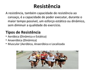 Resistência
A resistência, também capacidade de resistência ao
cansaço, é a capacidade de poder executar, durante o
maior tempo possível, um esforço estático ou dinâmico,
sem diminuir a qualidade do exercício.
Tipos de Resistência
• Aeróbica (Dinâmica e Estática)
• Anaeróbica (Dinâmica)
• Muscular (Aeróbica, Anaeróbica e Localizada
 
