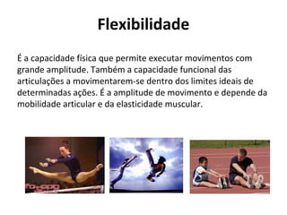 Flexibilidade
É a capacidade física que permite executar movimentos com
grande amplitude. Também a capacidade funcional das
articulações a movimentarem-se dentro dos limites ideais de
determinadas ações. É a amplitude de movimento e depende da
mobilidade articular e da elasticidade muscular.
 