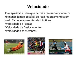 Velocidade
É a capacidade física que permite realizar movimentos
no menor tempo possível ou reagir rapidamente a um
sinal. Ela pode apresentar de três tipos:
*Velocidade de Reação
*Velocidade de Deslocamento
*Velocidade dos Membros.
 