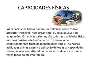 CAPACIDADES FÍSICAS
 As capacidades Físicas podem ser definidas como todo o
atributo “treinável” num organismo, ou seja, passiveis de
adaptações. Em outras palavras, são todas as qualidades físicas
motoras passíveis de treinamento. É preciso ver o
condicionamento físico de maneira mais ampla. As nossas
atividades diárias exigem a aplicação de todas as capacidades
físicas, às vezes enfatizando uma, às vezes duas e em muitas
vezes todas ao mesmo tempo.
 