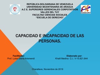 CAPACIDAD E INCAPACIDAD DE LAS
PERSONAS.
REPÚBLICA BOLIVARIANA DE VENEZUELA
UNIVERSIDAD BICENTENARIA DE ARAGUA
A.C E. SUPERIORES GERENCIALES CORPOTATIVOS
VALLES DEL TUY
FACULTAD CIENCIAS SOCIALES
“ESCUELA DE DERECHO”
Facilitador: Elaborado por:
Prof. Luisa Elena Arismendi Khalil Medina C.I.: V-15.821.644
Charallave, Noviembre de 2019
 