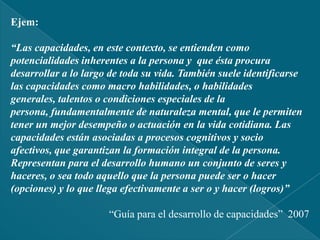Ministerio de Educación “Diseño Curricular Nacional de Educación Básica Regular” 2008Ejem:“Las capacidades, en este contexto, se entienden como potencialidades inherentes a la persona y  que ésta procura desarrollar a lo largo de toda su vida. También suele identificarse las capacidades como macro habilidades, o habilidades generales, talentos o condiciones especiales de la persona, fundamentalmente de naturaleza mental, que le permiten tener un mejor desempeño o actuación en la vida cotidiana. Las capacidades están asociadas a procesos cognitivos y socio afectivos, que garantizan la formación integral de la persona. Representan para el desarrollo humano un conjunto de seres y  haceres, o sea todo aquello que la persona puede ser o hacer (opciones) y lo que llega efectivamente a ser o y hacer (logros)”“Guía para el desarrollo de capacidades”  2007
