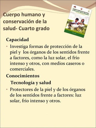 Cuerpo humano y conservación de la salud- Cuarto grado Capacidad Investiga formas de protección de la piel y  los órganos de los sentidos frente a factores, como la luz solar, el frío intenso y otros, con medios caseros o comerciales. Conocimientos Tecnología y salud Protectores de la piel y de los órganos de los sentidos frente a factores: luz solar, frio intenso y otros. 