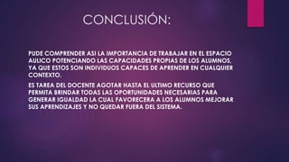 CONCLUSIÓN: 
PUDE COMPRENDER ASI LA IMPORTANCIA DE TRABAJAR EN EL ESPACIO 
AULICO POTENCIANDO LAS CAPACIDADES PROPIAS DE LOS ALUMNOS, 
YA QUE ESTOS SON INDIVIDUOS CAPACES DE APRENDER EN CUALQUIER 
CONTEXTO. 
ES TAREA DEL DOCENTE AGOTAR HASTA EL ULTIMO RECURSO QUE 
PERMITA BRINDAR TODAS LAS OPORTUNIDADES NECESARIAS PARA 
GENERAR IGUALDAD LA CUAL FAVORECERA A LOS ALUMNOS MEJORAR 
SUS APRENDIZAJES Y NO QUEDAR FUERA DEL SISTEMA. 
