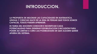 INTRODUCCION. 
LA PROPUESTA DE MEJORAR LAS CAPACIDADES EN MATEMATICA, 
LENGUA Y CIENCIAS NACE DE LA IDEA DE PENSAR QUE TODOS SOMOS 
CAPACES, TODOS PUEDEN APRENDER. 
ES TAREA DEL DOCENTE CONOCER E INCENTIVAR CADA 
POTENCIALIDAD PARA GENERAR FLEXIBILIZACION E INCLUSION PARA 
PODER ASI LIMITAR A CERO LAS POSIBILIDADES DE QUE ALGUIEN QUEDE 
AFUERA DEL SISTEMA. 
 