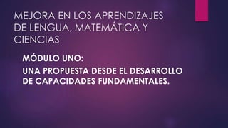 MEJORA EN LOS APRENDIZAJES 
DE LENGUA, MATEMÁTICA Y 
CIENCIAS 
MÓDULO UNO: 
UNA PROPUESTA DESDE EL DESARROLLO 
DE CAPACIDADES FUNDAMENTALES. 
 