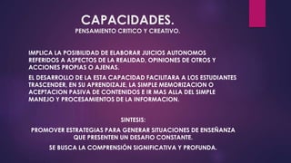 CAPACIDADES. 
PENSAMIENTO CRITICO Y CREATIVO. 
IMPLICA LA POSIBILIDAD DE ELABORAR JUICIOS AUTONOMOS 
REFERIDOS A ASPECTOS DE LA REALIDAD, OPINIONES DE OTROS Y 
ACCIONES PROPIAS O AJENAS. 
EL DESARROLLO DE LA ESTA CAPACIDAD FACILITARA A LOS ESTUDIANTES 
TRASCENDER, EN SU APRENDIZAJE, LA SIMPLE MEMORIZACION O 
ACEPTACION PASIVA DE CONTENIDOS E IR MAS ALLA DEL SIMPLE 
MANEJO Y PROCESAMIENTOS DE LA INFORMACION. 
SINTESIS: 
PROMOVER ESTRATEGIAS PARA GENERAR SITUACIONES DE ENSEÑANZA 
QUE PRESENTEN UN DESAFIO CONSTANTE. 
SE BUSCA LA COMPRENSIÓN SIGNIFICATIVA Y PROFUNDA. 
 