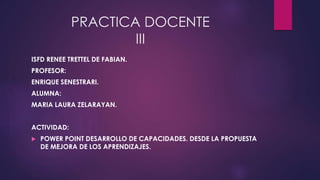 PRACTICA DOCENTE 
III 
ISFD RENEE TRETTEL DE FABIAN. 
PROFESOR: 
ENRIQUE SENESTRARI. 
ALUMNA: 
MARIA LAURA ZELARAYAN. 
ACTIVIDAD: 
 POWER POINT DESARROLLO DE CAPACIDADES. DESDE LA PROPUESTA 
DE MEJORA DE LOS APRENDIZAJES. 
 