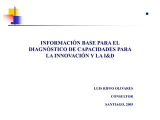 INFORMACIÓN BASE PARA EL
DIAGNÓSTICO DE CAPACIDADES PARA
LA INNOVACIÓN Y LA I&D
LUIS RIFFO OLIVARES
CONSULTOR
SANTIAGO, 2005
 