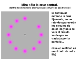 Mira sólo la cruz central.  ¡Dentro de un momento el círculo que se mueve se pondrá verde! Si continuas mirando la cruz fijamente, en un rato desaparecerán los círculos de color lila y sólo se verá el círculo verde que se traslada por la pantalla... (Que en realidad es un círculo de color lila) 